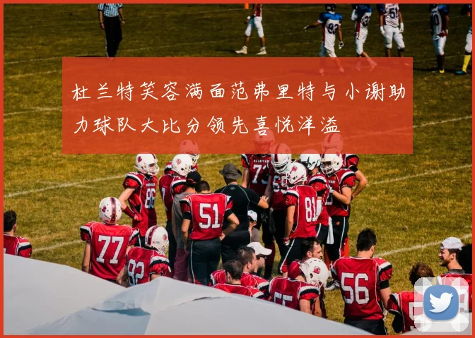 杜兰特笑容满面范弗里特与小谢助力球队大比分领先喜悦洋溢
