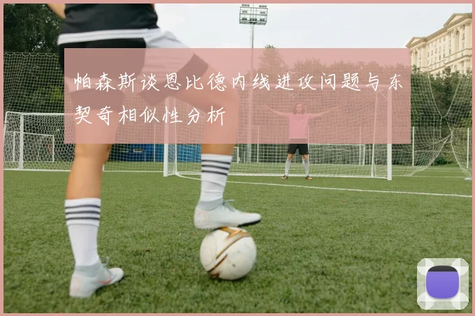 帕森斯谈恩比德内线进攻问题与东契奇相似性分析