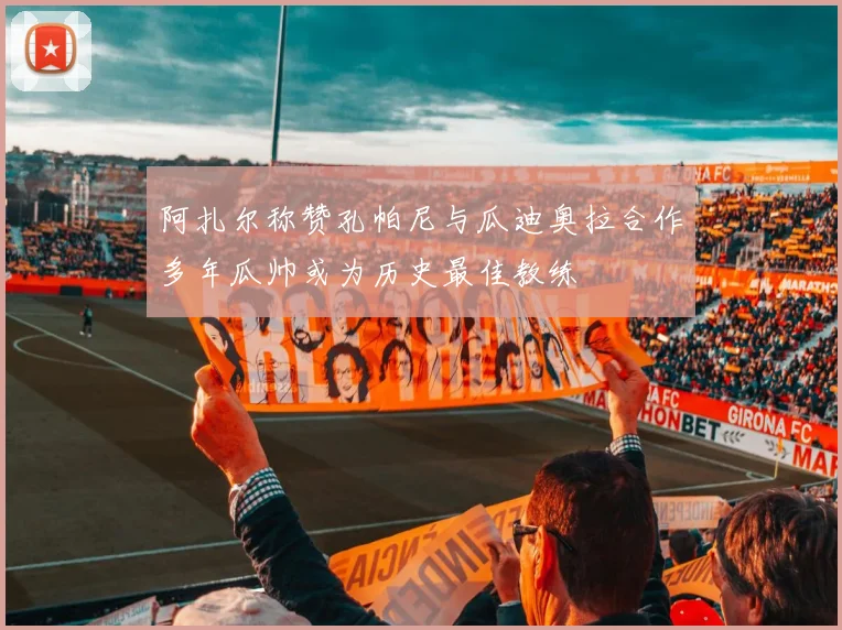 阿扎尔称赞孔帕尼与瓜迪奥拉合作多年瓜帅或为历史最佳教练