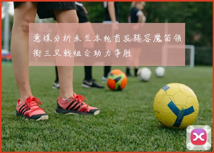 意媒分析米兰本轮首发阵容魔笛领衔三叉戟组合助力争胜