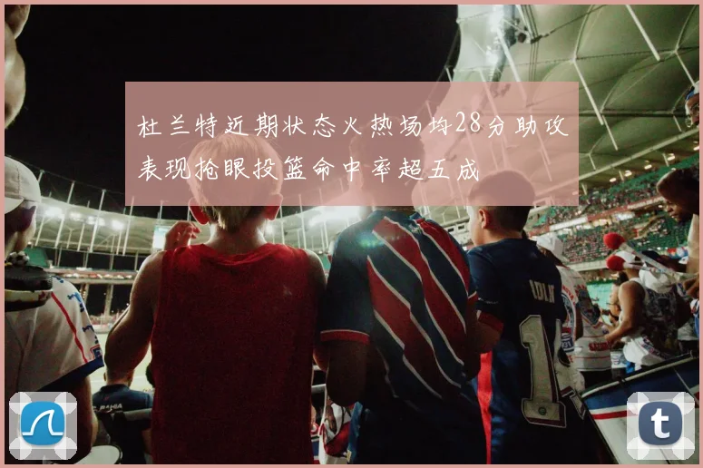 杜兰特近期状态火热场均28分助攻表现抢眼投篮命中率超五成