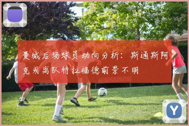 曼城后场球员动向分析：斯通斯阿克或离队特拉福德前景不明