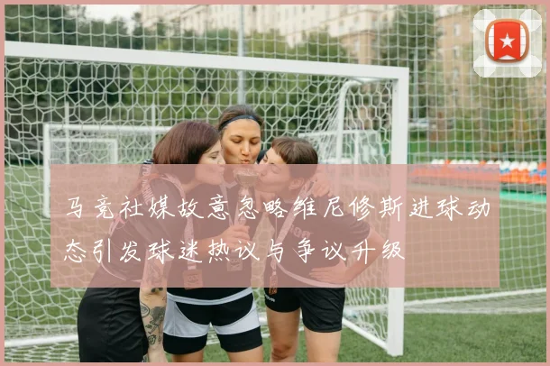 马竞社媒故意忽略维尼修斯进球动态引发球迷热议与争议升级