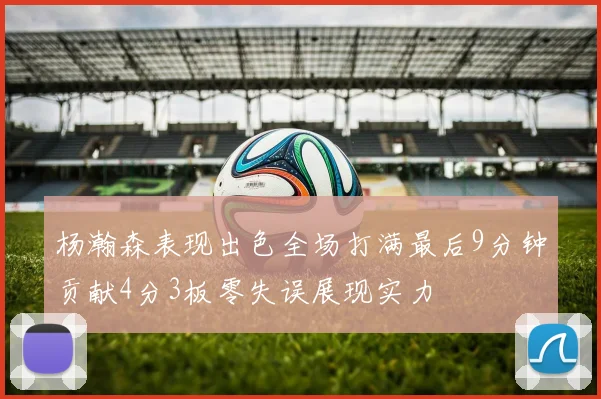 杨瀚森表现出色全场打满最后9分钟贡献4分3板零失误展现实力