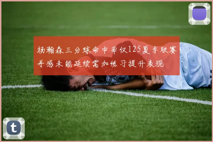 杨瀚森三分球命中率仅125夏季联赛手感未能延续需加练习提升表现