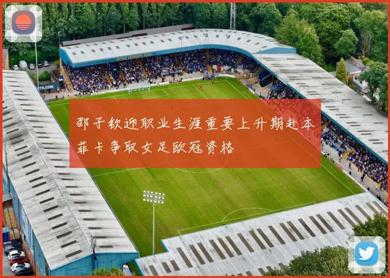 邵子钦迎职业生涯重要上升期赴本菲卡争取女足欧冠资格