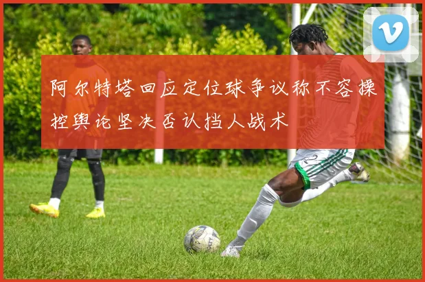 阿尔特塔回应定位球争议称不容操控舆论坚决否认挡人战术