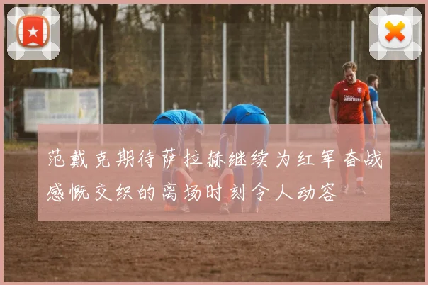 范戴克期待萨拉赫继续为红军奋战感慨交织的离场时刻令人动容