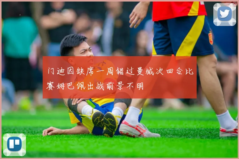 门迪因缺席一周错过曼城次回合比赛姆巴佩出战前景不明