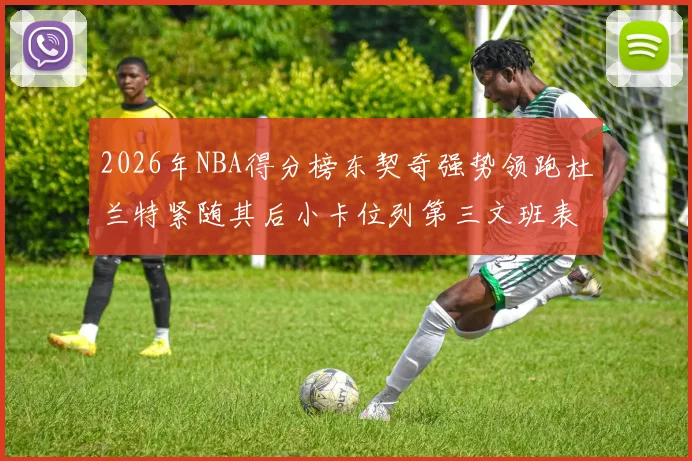 2026年NBA得分榜东契奇强势领跑杜兰特紧随其后小卡位列第三文班表现不俗位居第六