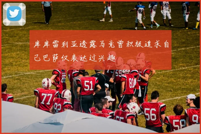 库库雷利亚透露马竞曾积极追求自己巴萨仅表达过兴趣